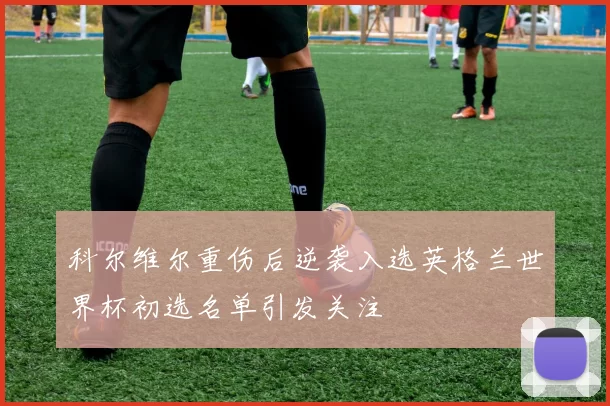 科尔维尔重伤后逆袭入选英格兰世界杯初选名单引发关注