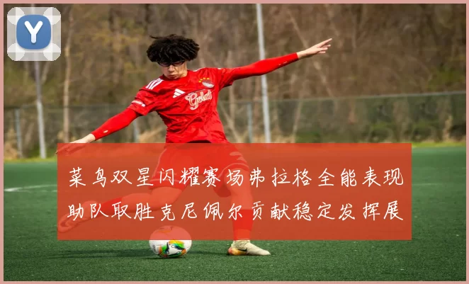 菜鸟双星闪耀赛场弗拉格全能表现助队取胜克尼佩尔贡献稳定发挥展现潜力