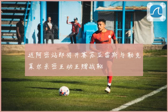迈阿密站即将开赛苏亚雷斯与勒克莱尔亲密互动互赠战靴