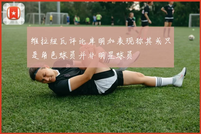 维拉纽瓦评论库明加表现称其或只是角色球员并非明星球员