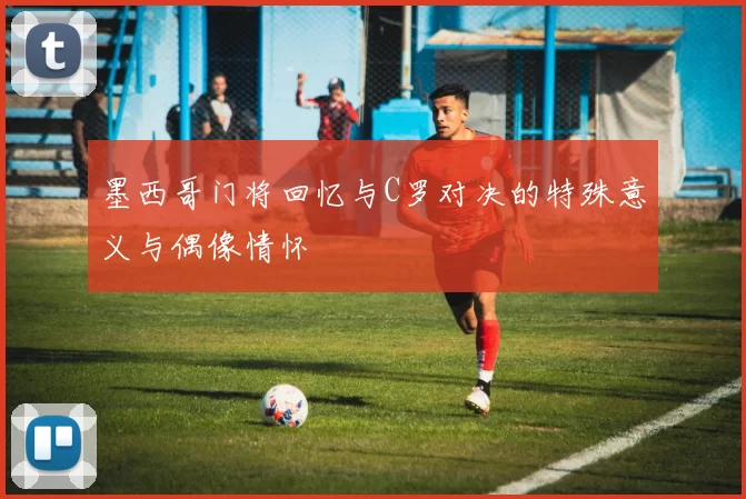 墨西哥门将回忆与C罗对决的特殊意义与偶像情怀